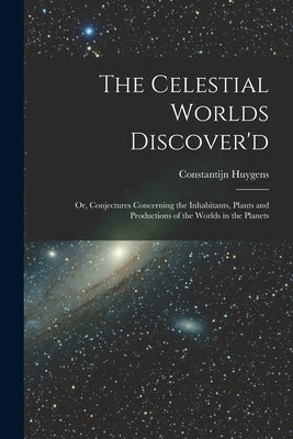 The Celestial Worlds Discover'd: or, Conjectures Concerning the Inhabitants, Plants and Productions of the Worlds in the Planets by Huygens, Constantijn 1628-1697