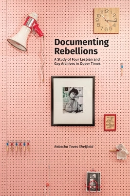 Documenting Rebellions: A Study of Four Lesbian and Gay Archives in Queer Times by Sheffield, Rebecka Taves