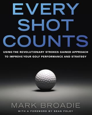 Every Shot Counts: Using the Revolutionary Strokes Gained Approach to Improve Your Golf Performance and Strategy by Broadie, Mark