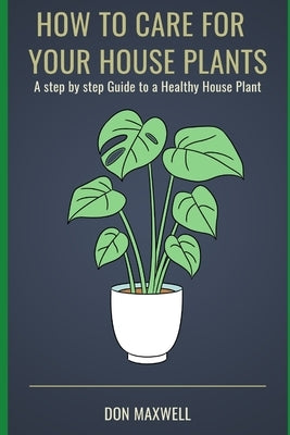 How To care For Your House Plants: A Step by Step Guide to a Healthy House Plant by Maxwell, Don