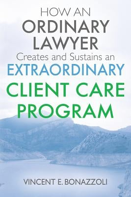 HOW AN ORDINARY LAWYER Creates and Sustains an EXTRAORDINARY CLIENT CARE PROGRAM by Bonazzoli, Vincent E.