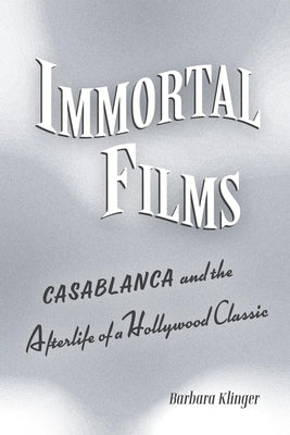 Immortal Films: Casablanca and the Afterlife of a Hollywood Classic by Klinger, Barbara