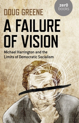 A Failure of Vision: Michael Harrington and the Limits of Democratic Socialism by Greene, Doug