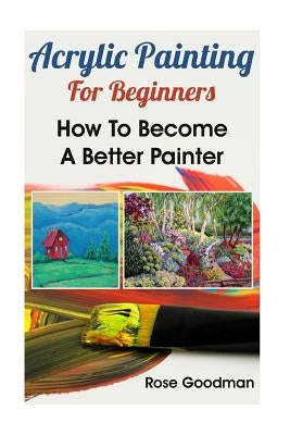 Acrylic Painting For Beginners: How To Become A Better Painter by Goodman, Rose