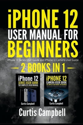 iPhone 12 User Manual for Beginners: 2 IN1- iPhone 12 Series User Guide and iPhone 12 Camera User Guide by Campbell, Curtis