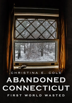 Abandoned Connecticut: First World Wasted by Cole, Christina E.