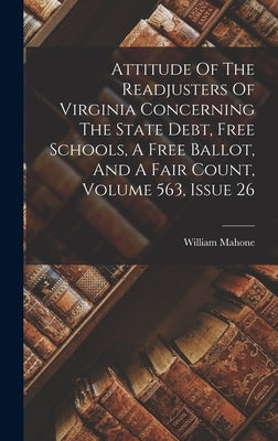 Attitude Of The Readjusters Of Virginia Concerning The State Debt, Free Schools, A Free Ballot, And A Fair Count, Volume 563, Issue 26 by Mahone, William