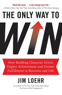 The Only Way to Win: How Building Character Drives Higher Achievement and Greater Fulfillment in Business and Life by Loehr, Jim