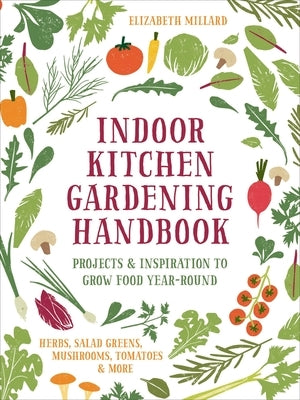 Indoor Kitchen Gardening Handbook: Projects & Inspiration to Grow Food Year-Round - Herbs, Salad Greens, Mushrooms, Tomatoes & More by Millard, Elizabeth