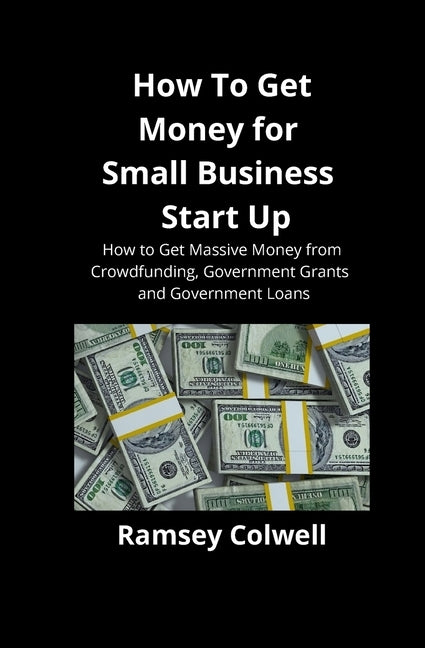 How To Get Money for Small Business Start Up: How to Get Massive Money from Crowdfunding, Government Grants and Government Loans by Colwell, Ramsey