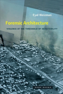 Forensic Architecture: Violence at the Threshold of Detectability by Weizman, Eyal
