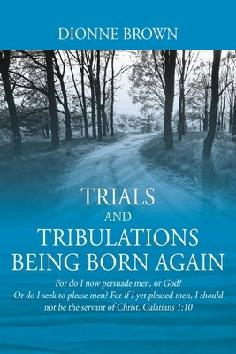 Trials and Tribulations Being Born Again: For do I now persuade men, or God? Or do I seek to please men? For if I yet pleased men, I should not be the by Brown, Dionne