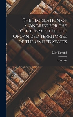 The Legislation of Congress for the Government of the Organized Territories of the United States: 1789-1895 by Farrand, Max