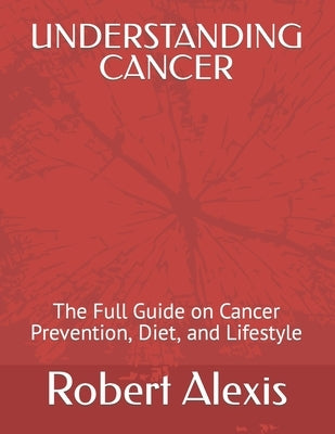 Understanding Cancer: The Full Guide on Cancer Prevention, Diet, and Lifestyle by Alexis, Robert