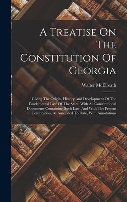 A Treatise On The Constitution Of Georgia: Giving The Origin, History And Development Of The Fundamental Law Of The State, With All Constitutional Doc by McElreath, Walter