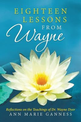 Eighteen Lessons from Wayne: Reflections on the Teachings of Dr. Wayne Dyer by Ganness, Ann Marie