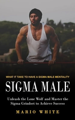Sigma Male: What It Take to Have a Sigma Male Mentality (Unleash the Lone Wolf and Master the Sigma Grindset to Achieve Success) by White, Mario
