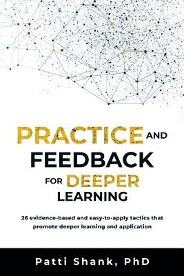 Practice and Feedback for Deeper Learning: 26 Evidence-Based and Easy-To-Apply Tactics That Promote Deeper Learning and Application by Shank Phd, Patti O.