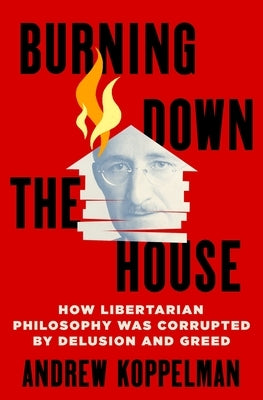 Burning Down the House: How Libertarian Philosophy Was Corrupted by Delusion and Greed by Koppelman, Andrew