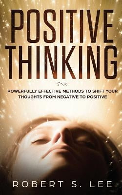 Positive Thinking: Powerfully Effective Methods to Shift Your Thoughts From Negative to Positive by Lee, Robert S.