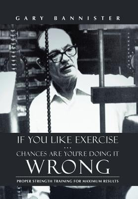 If You Like Exercise ... Chances Are You're Doing It Wrong: Proper Strength Training for Maximum Results by Bannister, Gary