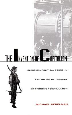 The Invention of Capitalism: Classical Political Economy and the Secret History of Primitive Accumulation by Perelman, Michael