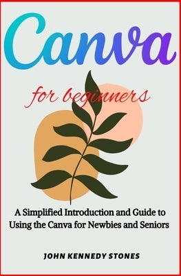 Canva for Beginners: A Simplified Introduction and Guide to Using the Canva for Newbies and Seniors by Stones, John Kennedy