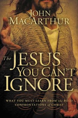 The Jesus You Can't Ignore: What You Must Learn from the Bold Confrontations of Christ by MacArthur, John F.