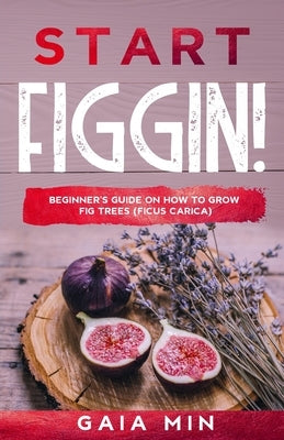 Start Figgin!: Beginner's Guide On How To Grow Fig Trees (Ficus carica) by Min, Gaia