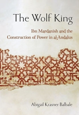 The Wolf King: Ibn Mardanish and the Construction of Power in Al-Andalus by Balbale, Abigail Krasner