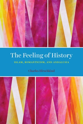 The Feeling of History: Islam, Romanticism, and Andalusia by Hirschkind, Charles