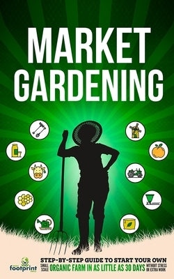 Market Gardening: Step-By-Step Guide to Start Your Own Small Scale Organic Farm in as Little as 30 Days Without Stress or Extra work by Press, Small Footprint