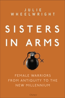 Sisters in Arms: Female Warriors from Antiquity to the New Millennium by Wheelwright, Julie