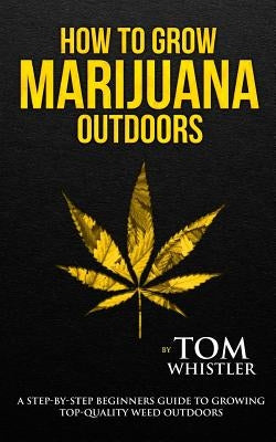 How to Grow Marijuana: Outdoors - A Step-by-Step Beginner's Guide to Growing Top-Quality Weed Outdoors by Whistler, Tom