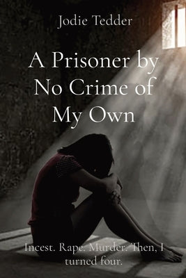 A Prisoner by No Crime of My Own: Incest. Rape. Murder. Then, I turned four. by Tedder