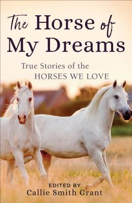 The Horse of My Dreams: True Stories of the Horses We Love by Grant, Callie Smith