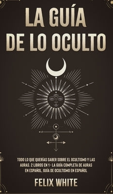 La Guía de lo Oculto: Todo lo que Querías Saber Sobre el Ocultismo y las Auras. 2 Libros en 1 - La Guía Completa de Auras en Español, Guía d by White, Felix