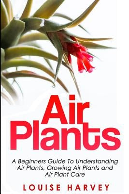 Air Plants: A Beginners Guide To Understanding Air Plants, Growing Air Plants and Air Plant Care (Booklet) by Harvey, Louise