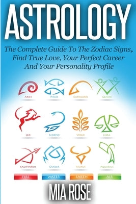 Astrology: The Complete Guide To The Zodiac Signs Find True Love, Your Perfect Career And Your Personality Profile by Rose, Mia