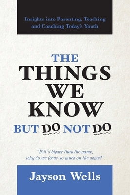 The Things We Know But Do Not Do: Insights into Parenting, Teaching and Coaching Today's Youth by Wells, Jayson