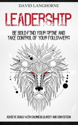 Leadership: Be Bold, Find Your Spine And Take Control Of Your Followers (Achieve Goals With Calmness Clarity And Conviction) by Langhorne, David