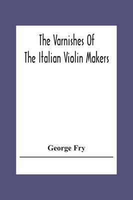 The Varnishes Of The Italian Violin Makers Of The Sixteenth Seventeenth And Eigheenth Century And Their Influence On Tone by Fry, George