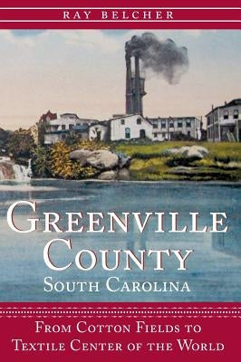 Greenville County, South Carolina: From Cotton Fields to Textile Center of the World by Belcher, Ray