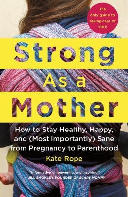 Strong as a Mother: How to Stay Healthy, Happy, and (Most Importantly) Sane from Pregnancy to Parenthood: The Only Guide to Taking Care of by Rope, Kate