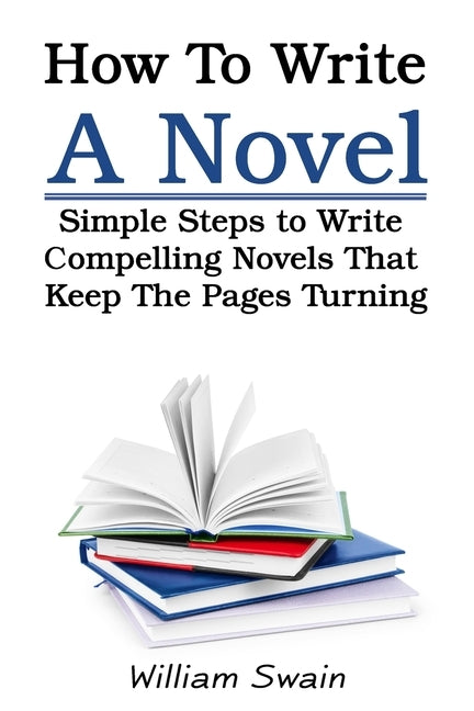 How To Write A Novel: Simple Steps to Write Compelling Novels That Keep The Pages Turning by Swain, William