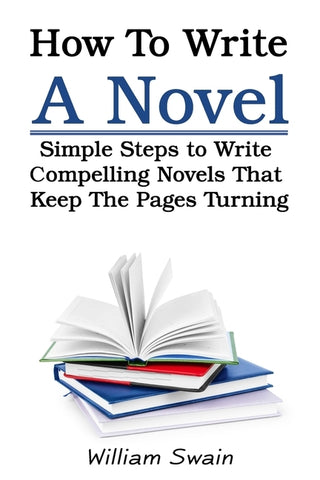 How To Write A Novel: Simple Steps to Write Compelling Novels That Keep The Pages Turning by Swain, William