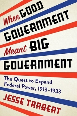 When Good Government Meant Big Government: The Quest to Expand Federal Power, 1913-1933 by Tarbert, Jesse