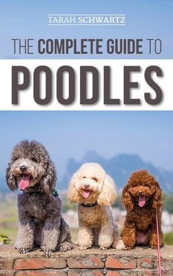 The Complete Guide to Poodles: Standard, Miniature, or Toy - Learn Everything You Need to Know to Successfully Raise Your Poodle From Puppy to Old Ag by Schwartz, Tarah