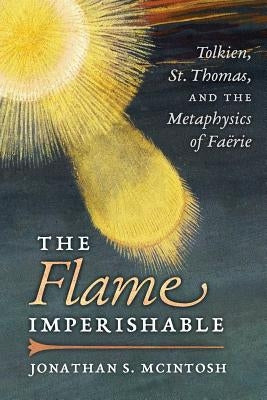 The Flame Imperishable: Tolkien, St. Thomas, and the Metaphysics of Faerie by McIntosh, Jonathan S.