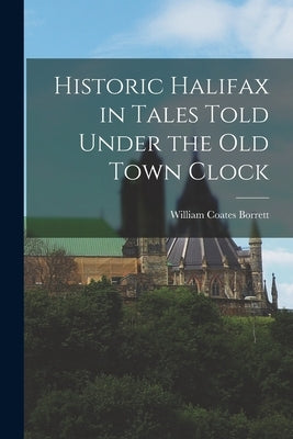 Historic Halifax in Tales Told Under the Old Town Clock by Borrett, William Coates